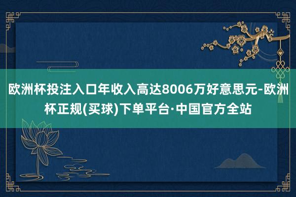 欧洲杯投注入口年收入高达8006万好意思元-欧洲杯正规(买球)下单平台·中国官方全站