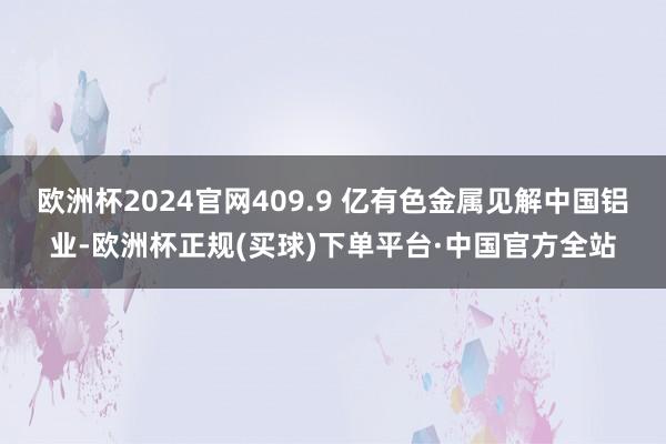 欧洲杯2024官网409.9 亿有色金属见解中国铝业-欧洲杯正规(买球)下单平台·中国官方全站