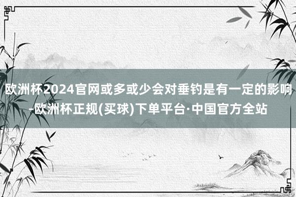 欧洲杯2024官网或多或少会对垂钓是有一定的影响-欧洲杯正规(买球)下单平台·中国官方全站