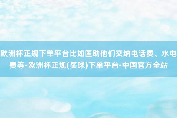 欧洲杯正规下单平台比如匡助他们交纳电话费、水电费等-欧洲杯正规(买球)下单平台·中国官方全站