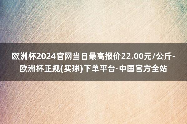 欧洲杯2024官网当日最高报价22.00元/公斤-欧洲杯正规(买球)下单平台·中国官方全站