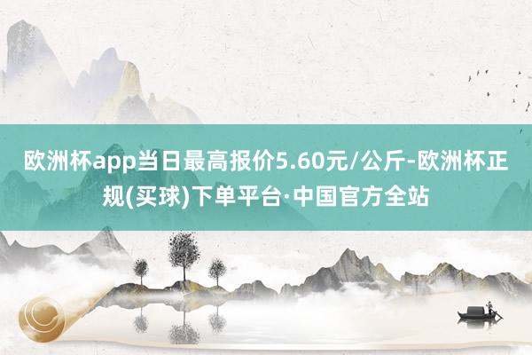 欧洲杯app当日最高报价5.60元/公斤-欧洲杯正规(买球)下单平台·中国官方全站