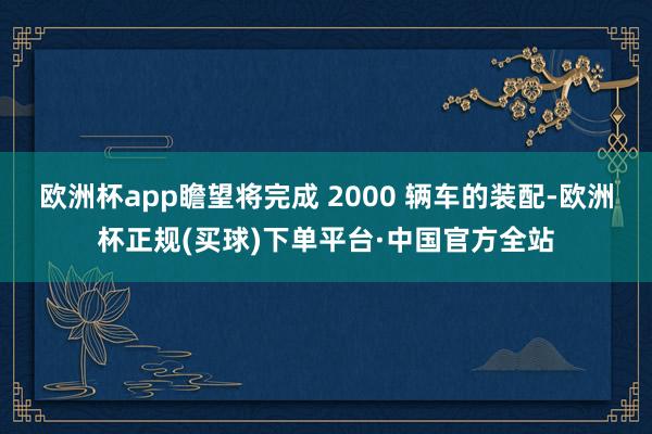 欧洲杯app瞻望将完成 2000 辆车的装配-欧洲杯正规(买球)下单平台·中国官方全站