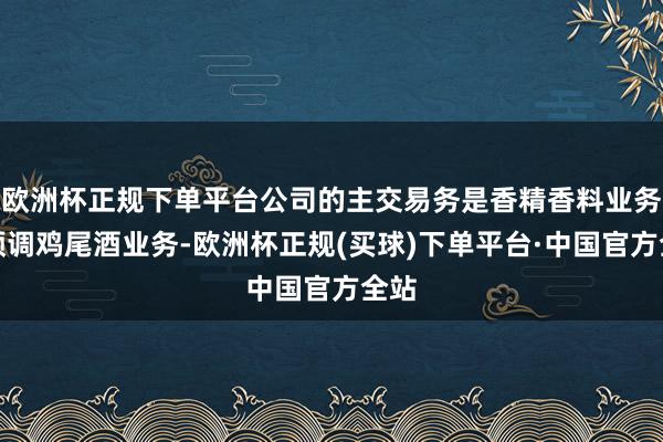 欧洲杯正规下单平台公司的主交易务是香精香料业务和预调鸡尾酒业务-欧洲杯正规(买球)下单平台·中国官方全站