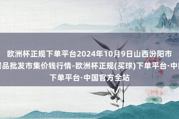 欧洲杯正规下单平台2024年10月9日山西汾阳市晋阳农副居品批发市集价钱行情-欧洲杯正规(买球)下单平台·中国官方全站