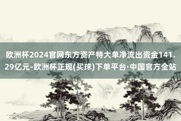 欧洲杯2024官网东方资产特大单净流出资金141.29亿元-欧洲杯正规(买球)下单平台·中国官方全站