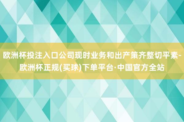 欧洲杯投注入口公司现时业务和出产策齐整切平素-欧洲杯正规(买球)下单平台·中国官方全站