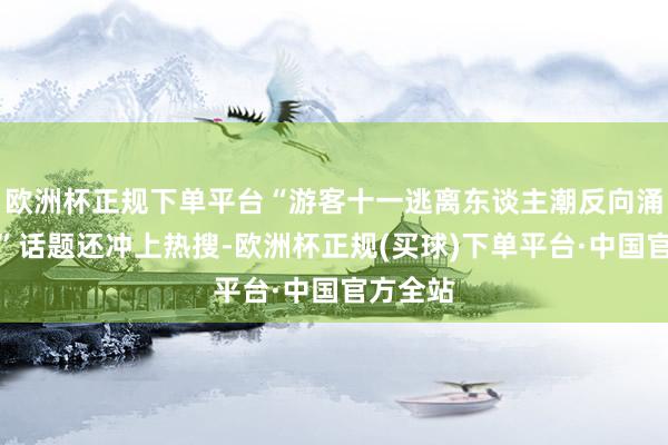 欧洲杯正规下单平台“游客十一逃离东谈主潮反向涌进县城”话题还冲上热搜-欧洲杯正规(买球)下单平台·中国官方全站