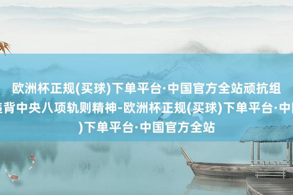 欧洲杯正规(买球)下单平台·中国官方全站顽抗组织审查；违背中央八项轨则精神-欧洲杯正规(买球)下单平台·中国官方全站