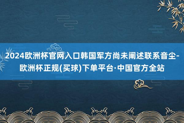 2024欧洲杯官网入口韩国军方尚未阐述联系音尘-欧洲杯正规(买球)下单平台·中国官方全站