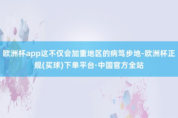 欧洲杯app这不仅会加重地区的病笃步地-欧洲杯正规(买球)下单平台·中国官方全站