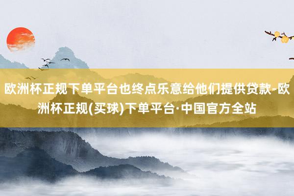 欧洲杯正规下单平台也终点乐意给他们提供贷款-欧洲杯正规(买球)下单平台·中国官方全站