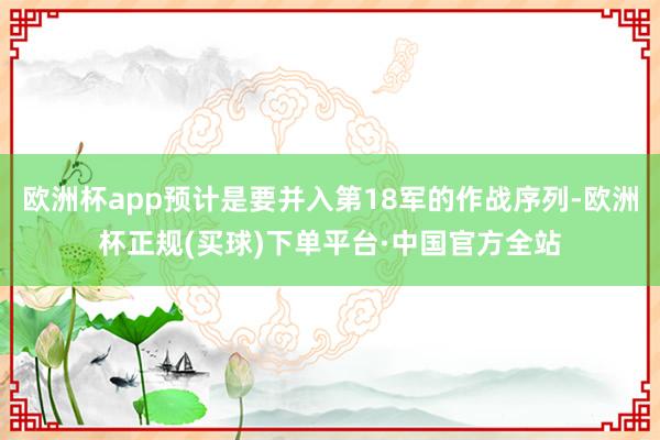 欧洲杯app预计是要并入第18军的作战序列-欧洲杯正规(买球)下单平台·中国官方全站