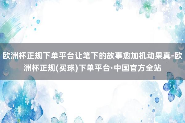 欧洲杯正规下单平台让笔下的故事愈加机动果真-欧洲杯正规(买球)下单平台·中国官方全站