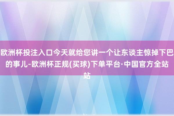 欧洲杯投注入口今天就给您讲一个让东谈主惊掉下巴的事儿-欧洲杯正规(买球)下单平台·中国官方全站