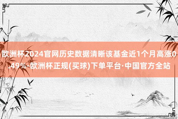 欧洲杯2024官网历史数据清晰该基金近1个月高涨0.49%-欧洲杯正规(买球)下单平台·中国官方全站