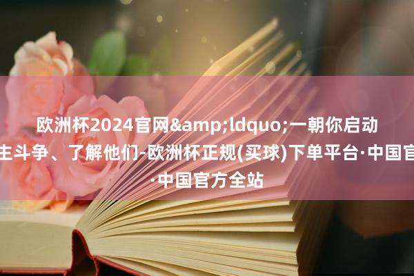 欧洲杯2024官网&ldquo;一朝你启动与东谈主斗争、了解他们-欧洲杯正规(买球)下单平台·中国官方全站