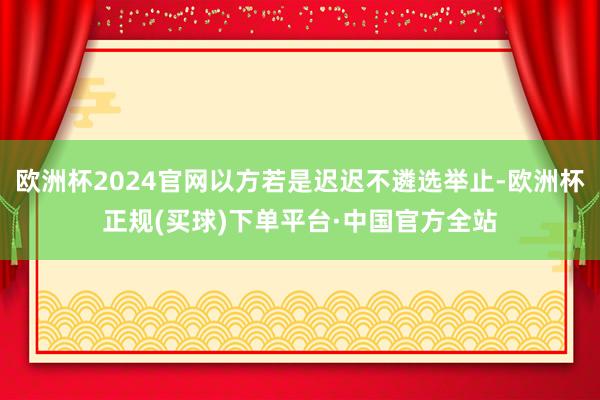 欧洲杯2024官网以方若是迟迟不遴选举止-欧洲杯正规(买球)下单平台·中国官方全站