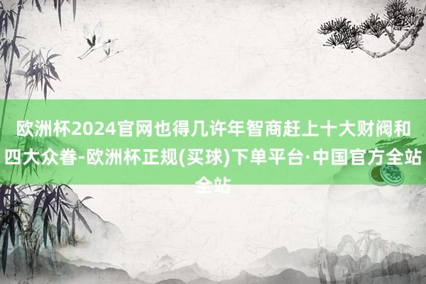 欧洲杯2024官网也得几许年智商赶上十大财阀和四大众眷-欧洲杯正规(买球)下单平台·中国官方全站