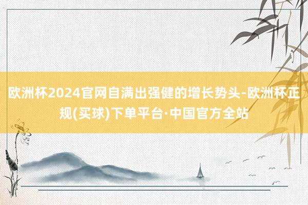 欧洲杯2024官网自满出强健的增长势头-欧洲杯正规(买球)下单平台·中国官方全站