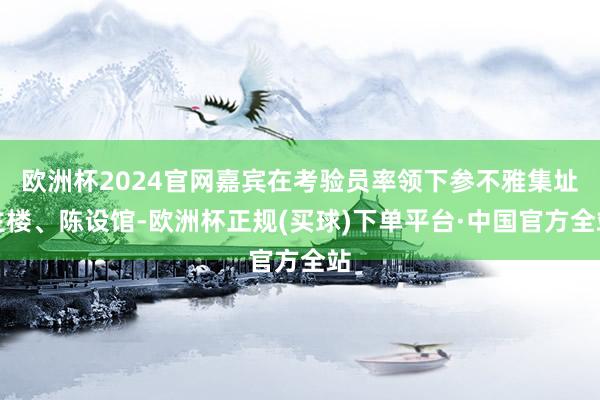 欧洲杯2024官网嘉宾在考验员率领下参不雅集址主楼、陈设馆-欧洲杯正规(买球)下单平台·中国官方全站