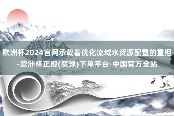 欧洲杯2024官网承载着优化流域水资源配置的重担-欧洲杯正规(买球)下单平台·中国官方全站