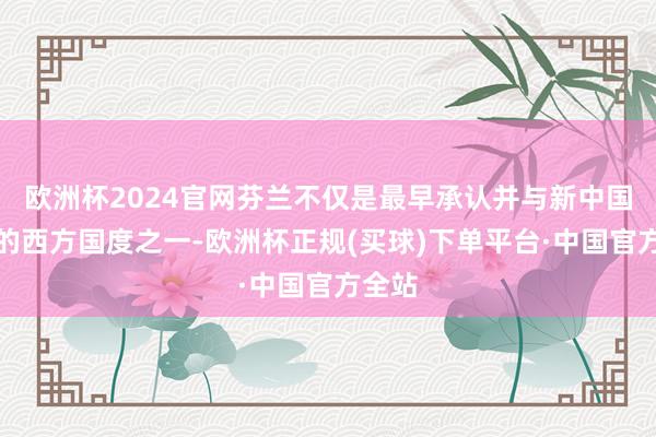 欧洲杯2024官网芬兰不仅是最早承认并与新中国建交的西方国度之一-欧洲杯正规(买球)下单平台·中国官方全站