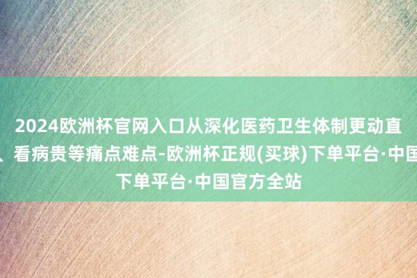 2024欧洲杯官网入口从深化医药卫生体制更动直击药价高、看病贵等痛点难点-欧洲杯正规(买球)下单平台·中国官方全站