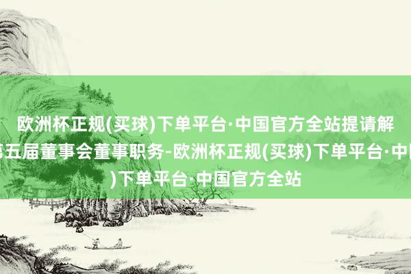 欧洲杯正规(买球)下单平台·中国官方全站提请解任孙尚传第五届董事会董事职务-欧洲杯正规(买球)下单平台·中国官方全站