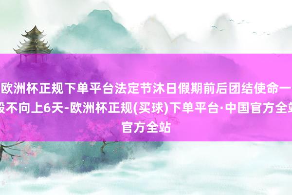 欧洲杯正规下单平台法定节沐日假期前后团结使命一般不向上6天-欧洲杯正规(买球)下单平台·中国官方全站