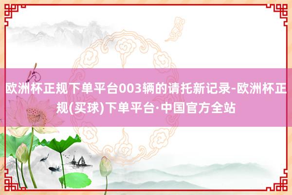 欧洲杯正规下单平台003辆的请托新记录-欧洲杯正规(买球)下单平台·中国官方全站