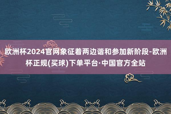 欧洲杯2024官网象征着两边谐和参加新阶段-欧洲杯正规(买球)下单平台·中国官方全站