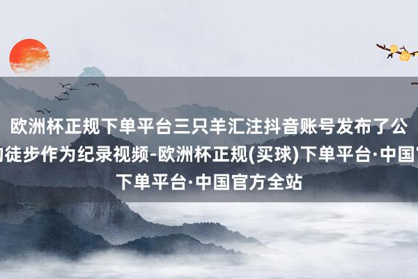 欧洲杯正规下单平台三只羊汇注抖音账号发布了公司举办的徒步作为纪录视频-欧洲杯正规(买球)下单平台·中国官方全站