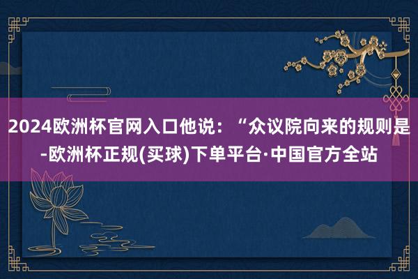 2024欧洲杯官网入口他说：“众议院向来的规则是-欧洲杯正规(买球)下单平台·中国官方全站