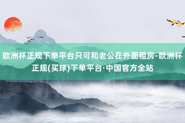 欧洲杯正规下单平台只可和老公在外面租房-欧洲杯正规(买球)下单平台·中国官方全站