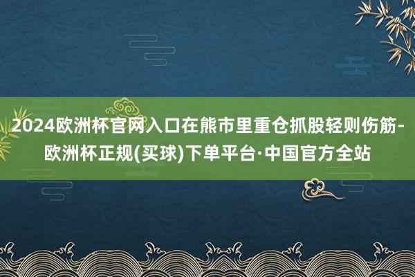 2024欧洲杯官网入口在熊市里重仓抓股轻则伤筋-欧洲杯正规(买球)下单平台·中国官方全站