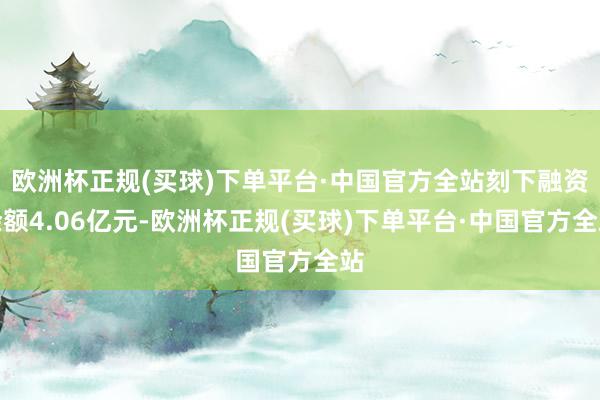 欧洲杯正规(买球)下单平台·中国官方全站刻下融资余额4.06亿元-欧洲杯正规(买球)下单平台·中国官方全站