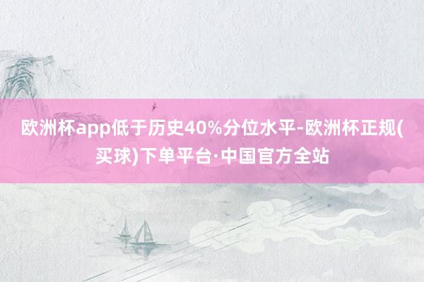 欧洲杯app低于历史40%分位水平-欧洲杯正规(买球)下单平台·中国官方全站