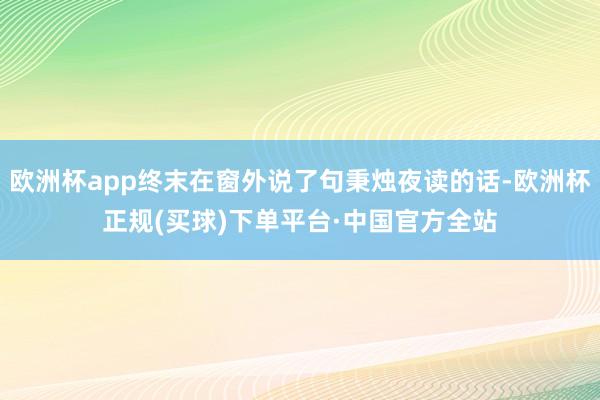 欧洲杯app终末在窗外说了句秉烛夜读的话-欧洲杯正规(买球)下单平台·中国官方全站