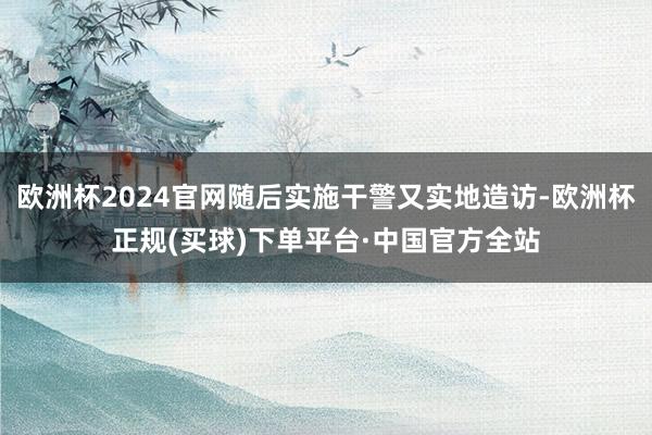 欧洲杯2024官网随后实施干警又实地造访-欧洲杯正规(买球)下单平台·中国官方全站