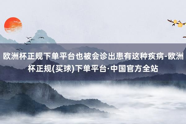 欧洲杯正规下单平台也被会诊出患有这种疾病-欧洲杯正规(买球)下单平台·中国官方全站