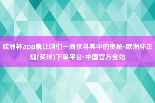 欧洲杯app就让咱们一同探寻其中的奥秘-欧洲杯正规(买球)下单平台·中国官方全站