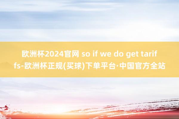 欧洲杯2024官网 so if we do get tariffs-欧洲杯正规(买球)下单平台·中国官方全站