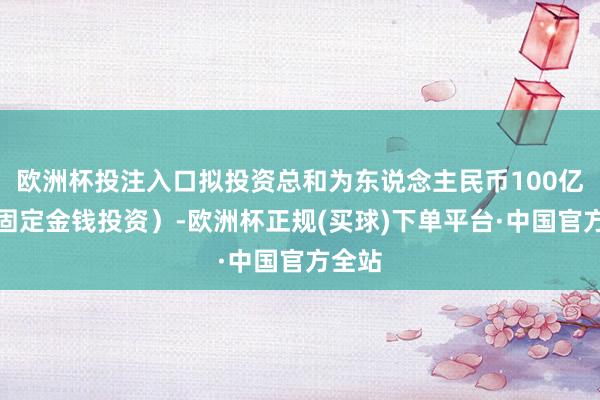 欧洲杯投注入口拟投资总和为东说念主民币100亿元（固定金钱投资）-欧洲杯正规(买球)下单平台·中国官方全站