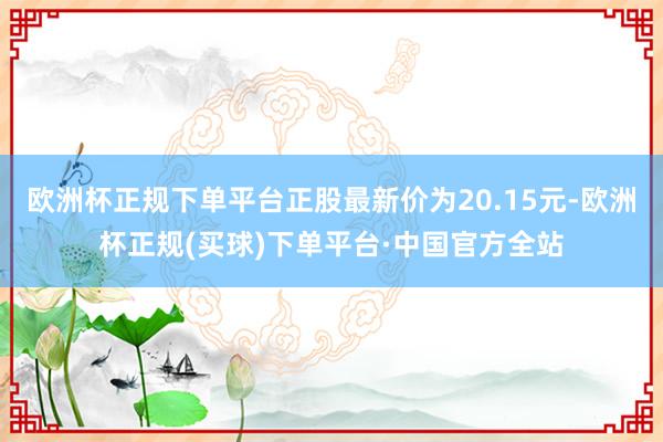 欧洲杯正规下单平台正股最新价为20.15元-欧洲杯正规(买球)下单平台·中国官方全站