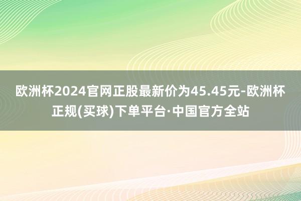 欧洲杯2024官网正股最新价为45.45元-欧洲杯正规(买球)下单平台·中国官方全站