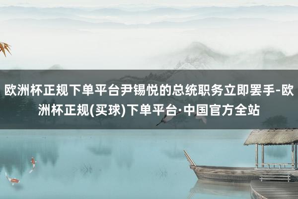 欧洲杯正规下单平台尹锡悦的总统职务立即罢手-欧洲杯正规(买球)下单平台·中国官方全站