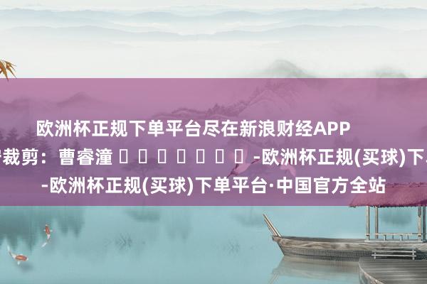 欧洲杯正规下单平台尽在新浪财经APP            						职守裁剪：曹睿潼 							-欧洲杯正规(买球)下单平台·中国官方全站