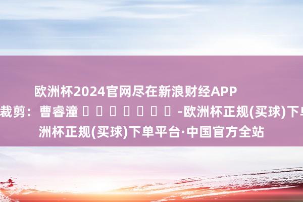 欧洲杯2024官网尽在新浪财经APP            						包袱裁剪：曹睿潼 							-欧洲杯正规(买球)下单平台·中国官方全站