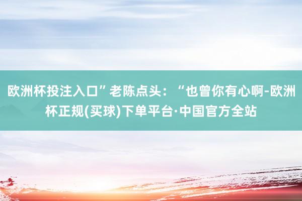 欧洲杯投注入口”老陈点头：“也曾你有心啊-欧洲杯正规(买球)下单平台·中国官方全站